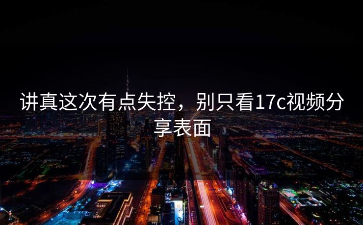 讲真这次有点失控，别只看17c视频分享表面