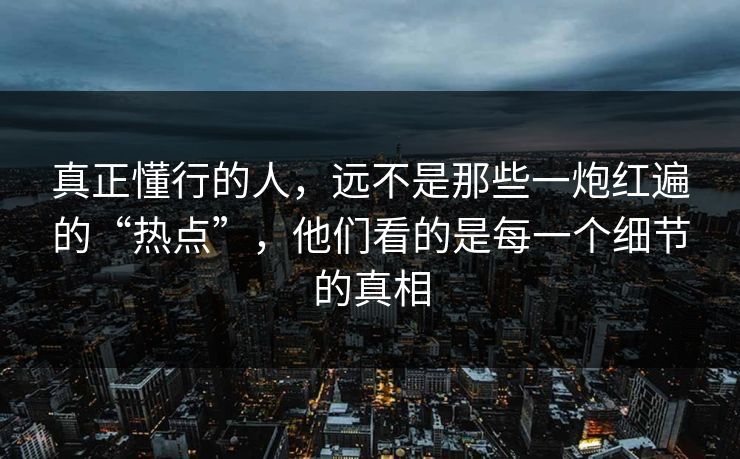 真正懂行的人，远不是那些一炮红遍的“热点”，他们看的是每一个细节的真相