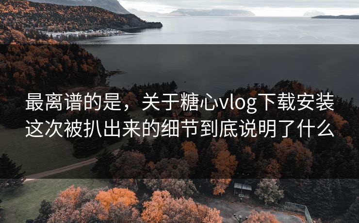 最离谱的是，关于糖心vlog下载安装这次被扒出来的细节到底说明了什么