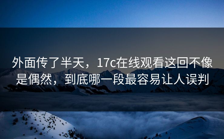 外面传了半天，17c在线观看这回不像是偶然，到底哪一段最容易让人误判