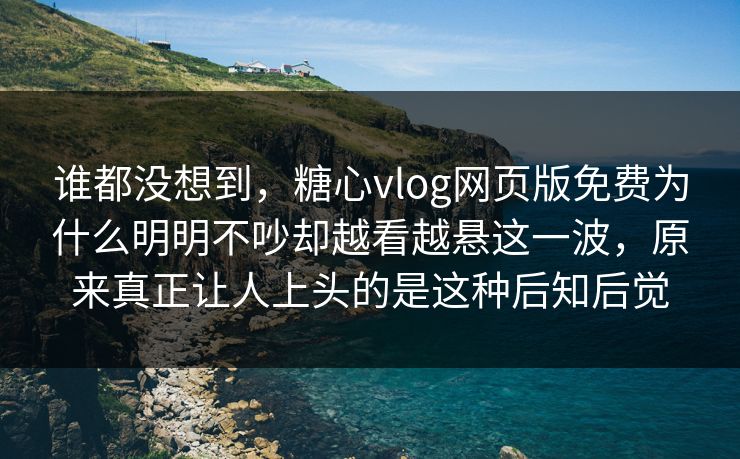 谁都没想到，糖心vlog网页版免费为什么明明不吵却越看越悬这一波，原来真正让人上头的是这种后知后觉