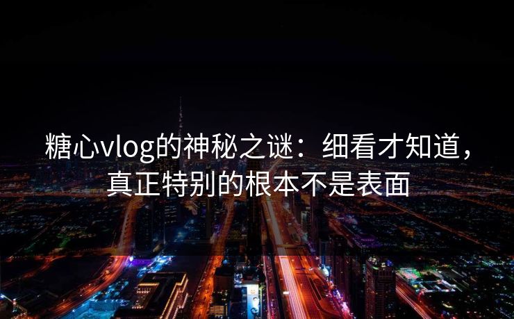 糖心vlog的神秘之谜：细看才知道，真正特别的根本不是表面