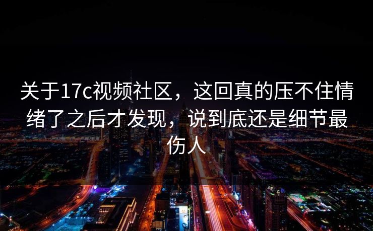 关于17c视频社区，这回真的压不住情绪了之后才发现，说到底还是细节最伤人