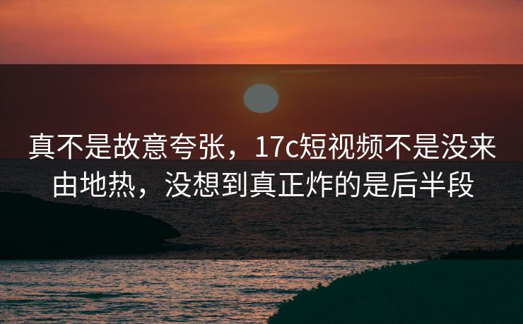 真不是故意夸张，17c短视频不是没来由地热，没想到真正炸的是后半段