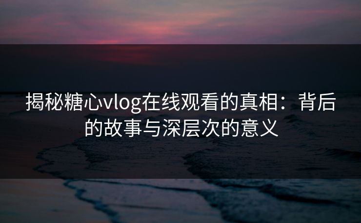 揭秘糖心vlog在线观看的真相：背后的故事与深层次的意义