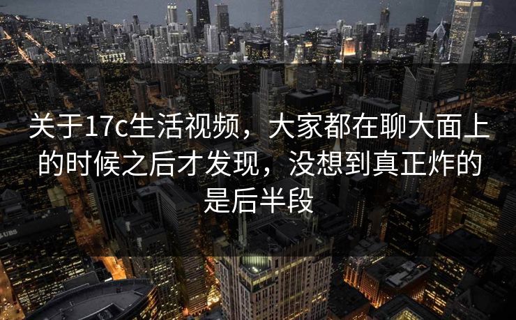 关于17c生活视频，大家都在聊大面上的时候之后才发现，没想到真正炸的是后半段