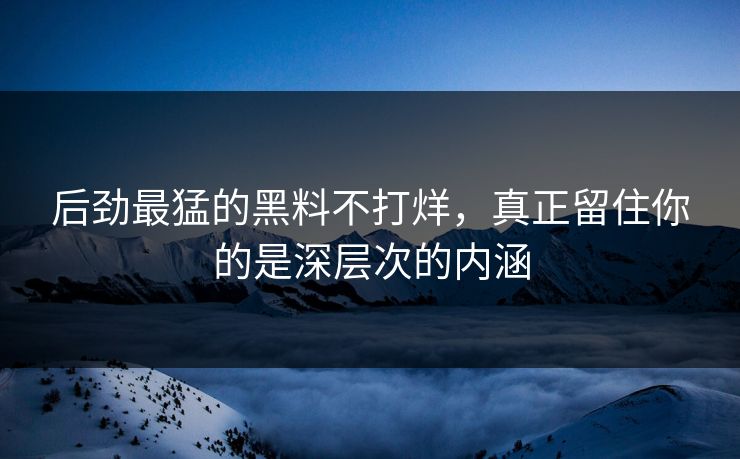 后劲最猛的黑料不打烊，真正留住你的是深层次的内涵