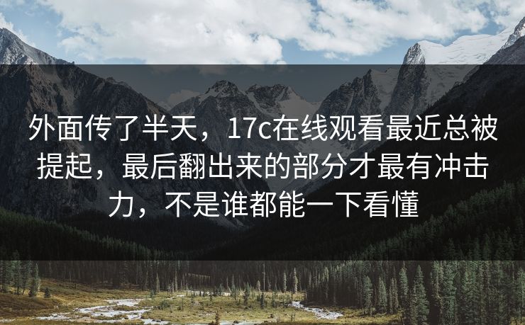 外面传了半天，17c在线观看最近总被提起，最后翻出来的部分才最有冲击力，不是谁都能一下看懂