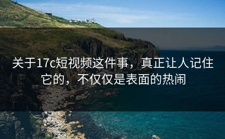 关于17c短视频这件事，真正让人记住它的，不仅仅是表面的热闹