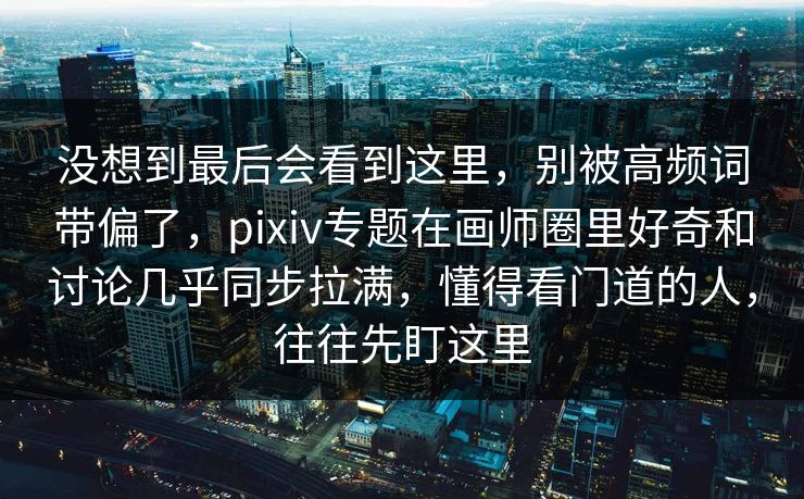 没想到最后会看到这里，别被高频词带偏了，pixiv专题在画师圈里好奇和讨论几乎同步拉满，懂得看门道的人，往往先盯这里