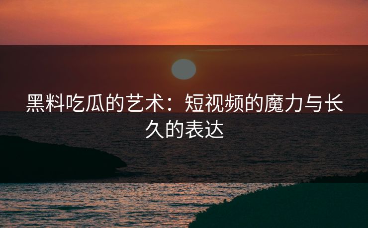 黑料吃瓜的艺术：短视频的魔力与长久的表达