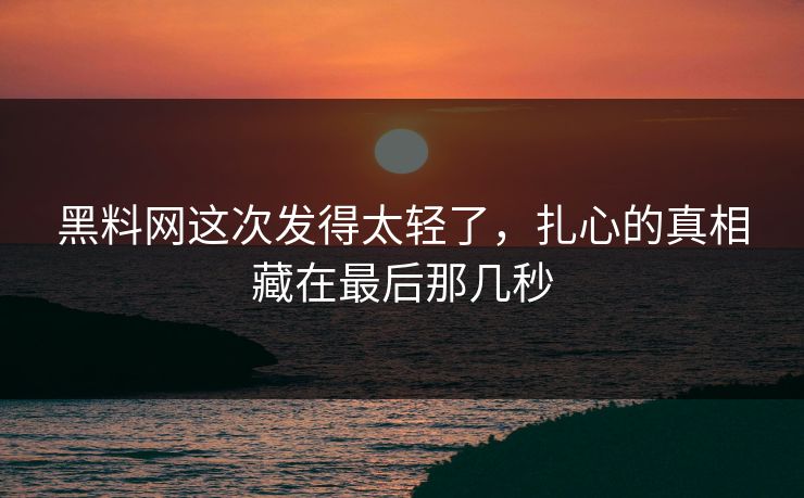 黑料网这次发得太轻了，扎心的真相藏在最后那几秒