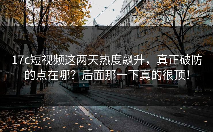 17c短视频这两天热度飙升，真正破防的点在哪？后面那一下真的很顶！