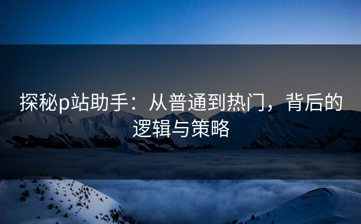 探秘p站助手：从普通到热门，背后的逻辑与策略