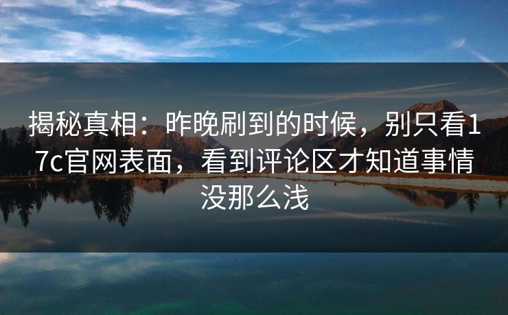 揭秘真相：昨晚刷到的时候，别只看17c官网表面，看到评论区才知道事情没那么浅