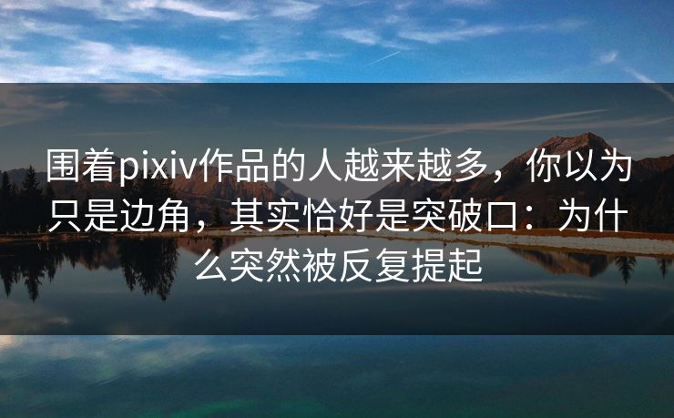围着pixiv作品的人越来越多，你以为只是边角，其实恰好是突破口：为什么突然被反复提起
