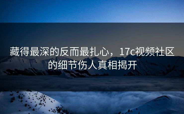 藏得最深的反而最扎心，17c视频社区的细节伤人真相揭开