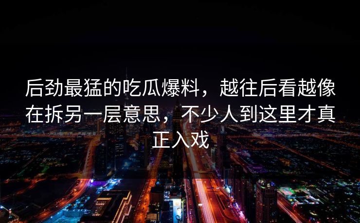 后劲最猛的吃瓜爆料，越往后看越像在拆另一层意思，不少人到这里才真正入戏