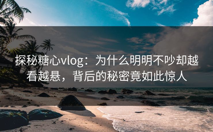 探秘糖心vlog：为什么明明不吵却越看越悬，背后的秘密竟如此惊人