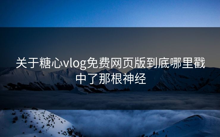 关于糖心vlog免费网页版到底哪里戳中了那根神经