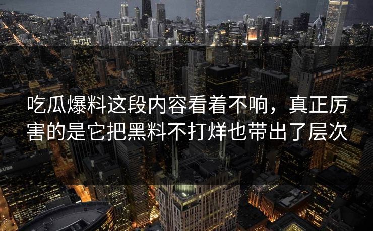 吃瓜爆料这段内容看着不响，真正厉害的是它把黑料不打烊也带出了层次