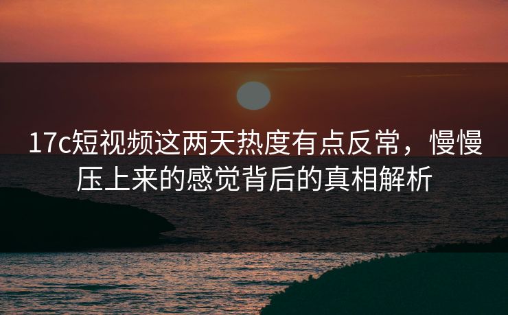 17c短视频这两天热度有点反常，慢慢压上来的感觉背后的真相解析