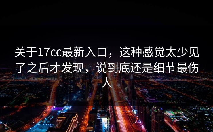 关于17cc最新入口，这种感觉太少见了之后才发现，说到底还是细节最伤人