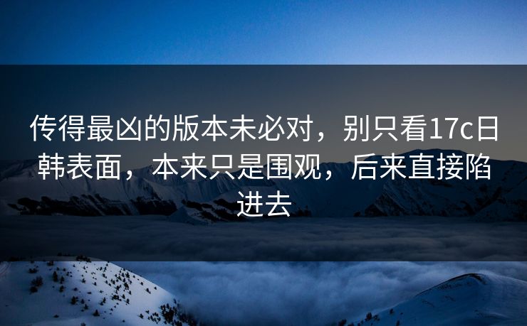 传得最凶的版本未必对，别只看17c日韩表面，本来只是围观，后来直接陷进去