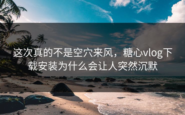 这次真的不是空穴来风，糖心vlog下载安装为什么会让人突然沉默