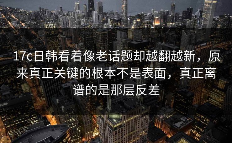 17c日韩看着像老话题却越翻越新，原来真正关键的根本不是表面，真正离谱的是那层反差  第1张
