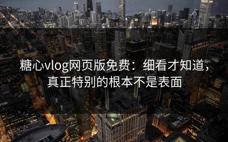 糖心vlog网页版免费：细看才知道，真正特别的根本不是表面