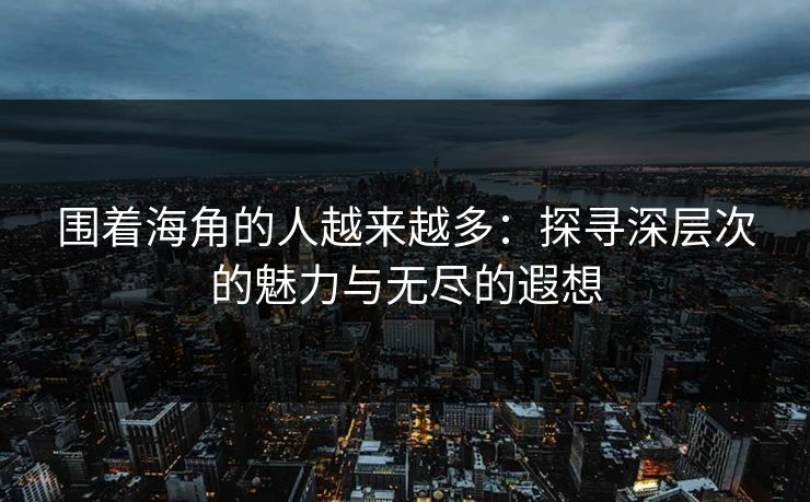 围着海角的人越来越多：探寻深层次的魅力与无尽的遐想