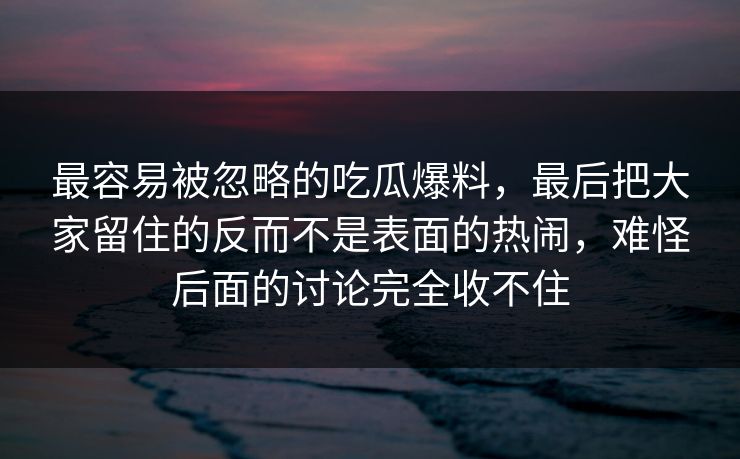 最容易被忽略的吃瓜爆料，最后把大家留住的反而不是表面的热闹，难怪后面的讨论完全收不住