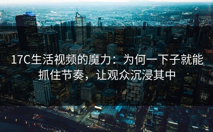 17C生活视频的魔力：为何一下子就能抓住节奏，让观众沉浸其中