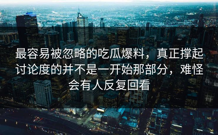 最容易被忽略的吃瓜爆料，真正撑起讨论度的并不是一开始那部分，难怪会有人反复回看