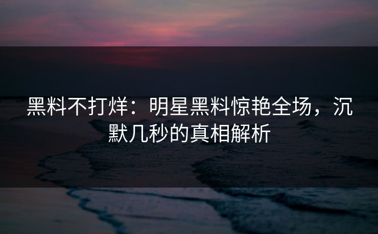 黑料不打烊：明星黑料惊艳全场，沉默几秒的真相解析