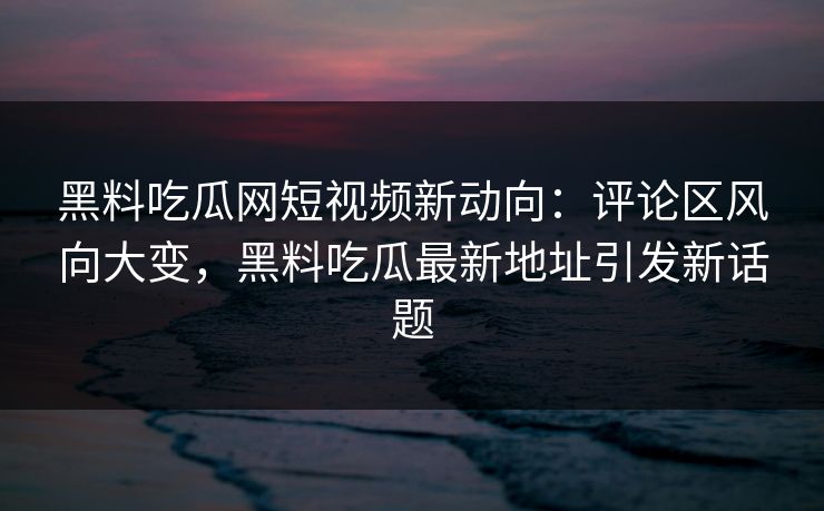 黑料吃瓜网短视频新动向：评论区风向大变，黑料吃瓜最新地址引发新话题