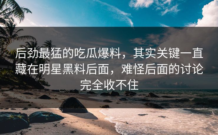 后劲最猛的吃瓜爆料，其实关键一直藏在明星黑料后面，难怪后面的讨论完全收不住