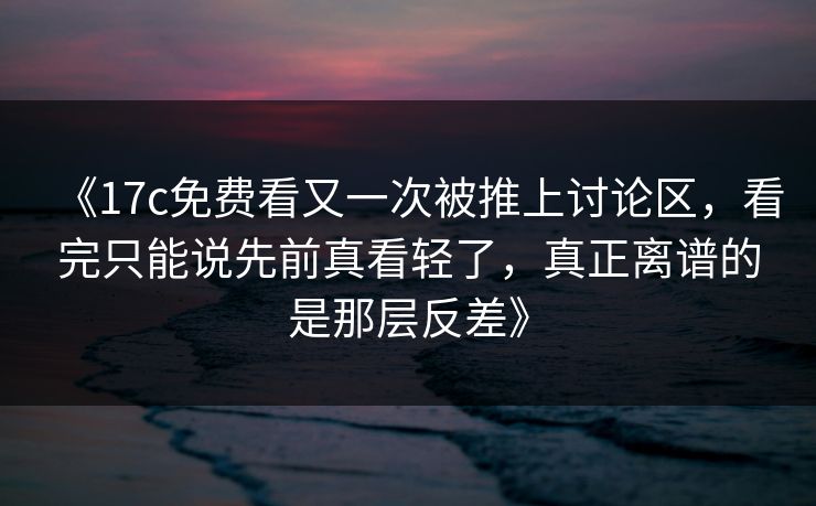 《17c免费看又一次被推上讨论区，看完只能说先前真看轻了，真正离谱的是那层反差》