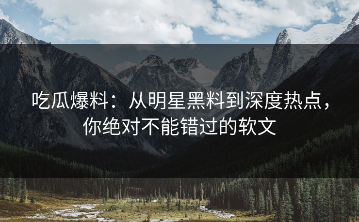 吃瓜爆料：从明星黑料到深度热点，你绝对不能错过的软文