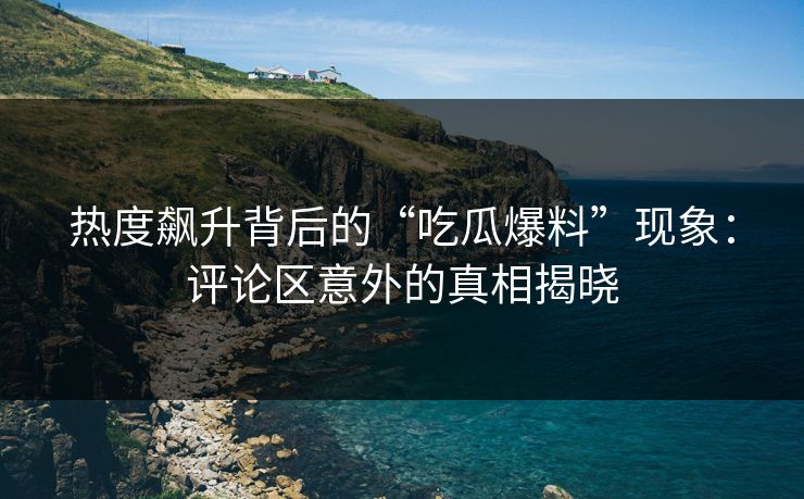 热度飙升背后的“吃瓜爆料”现象：评论区意外的真相揭晓