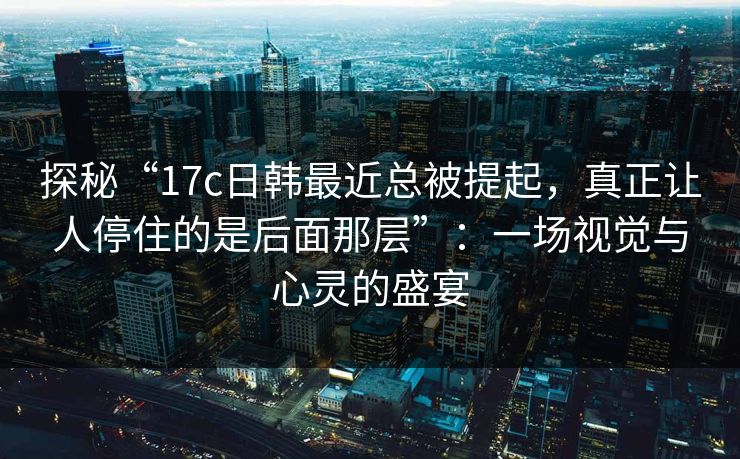 探秘“17c日韩最近总被提起，真正让人停住的是后面那层”：一场视觉与心灵的盛宴