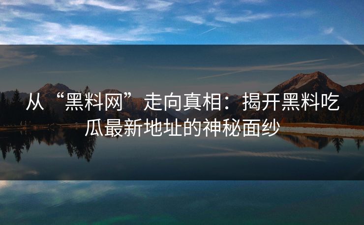 从“黑料网”走向真相：揭开黑料吃瓜最新地址的神秘面纱