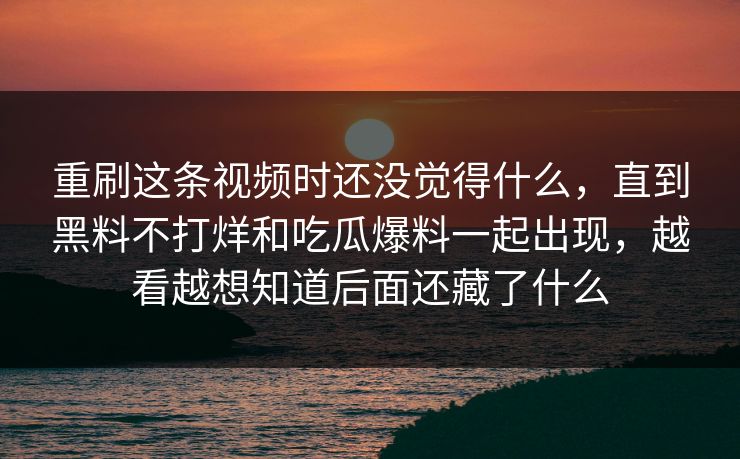 重刷这条视频时还没觉得什么，直到黑料不打烊和吃瓜爆料一起出现，越看越想知道后面还藏了什么