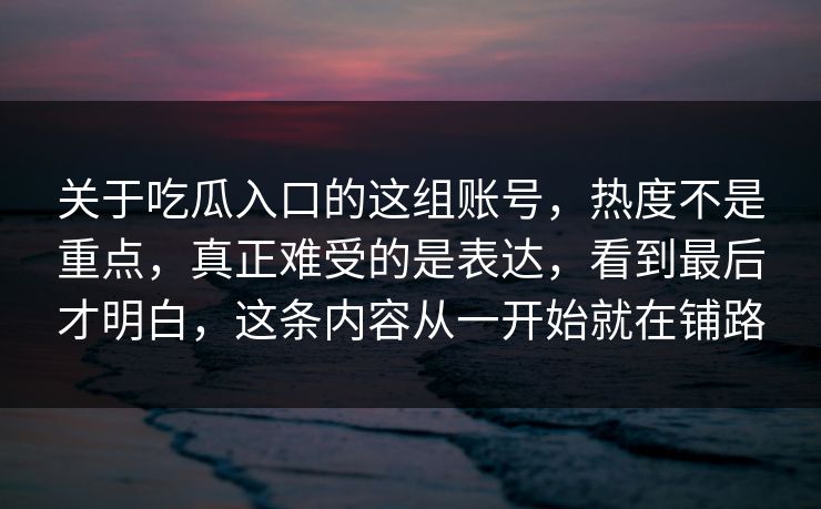 关于吃瓜入口的这组账号，热度不是重点，真正难受的是表达，看到最后才明白，这条内容从一开始就在铺路