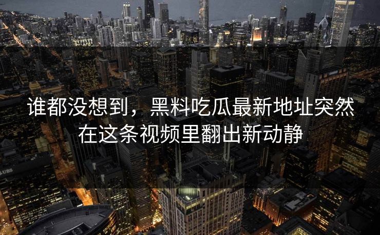 谁都没想到，黑料吃瓜最新地址突然在这条视频里翻出新动静