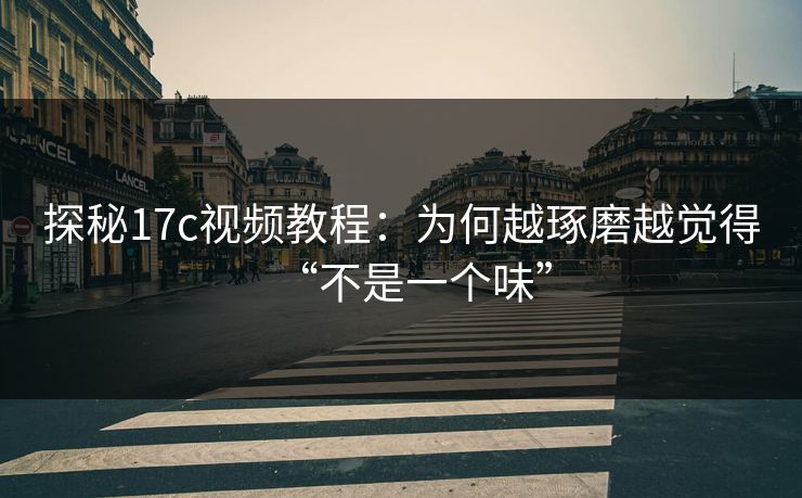 探秘17c视频教程：为何越琢磨越觉得“不是一个味”