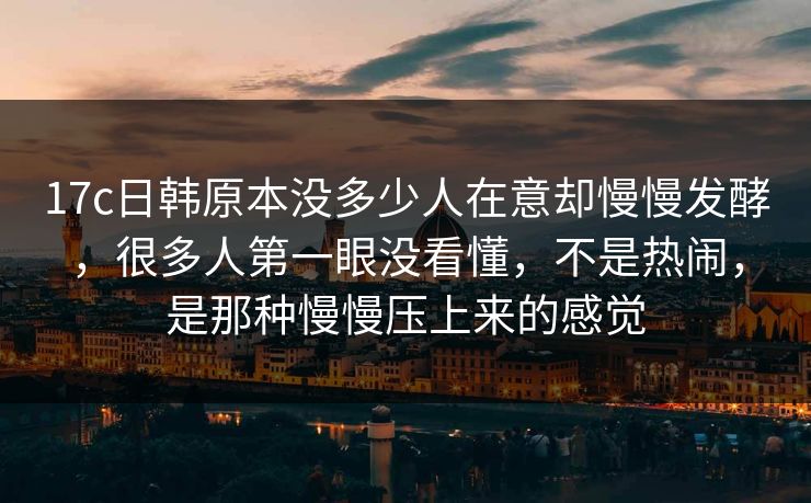 17c日韩原本没多少人在意却慢慢发酵，很多人第一眼没看懂，不是热闹，是那种慢慢压上来的感觉