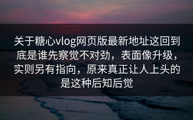 关于糖心vlog网页版最新地址这回到底是谁先察觉不对劲，表面像升级，实则另有指向，原来真正让人上头的是这种后知后觉