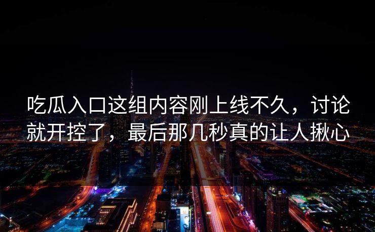 吃瓜入口这组内容刚上线不久，讨论就开控了，最后那几秒真的让人揪心